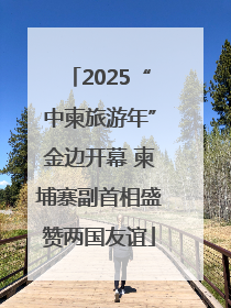 2025“中柬旅游年”金边开幕 柬埔寨副首相盛赞两国友谊
