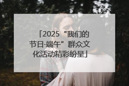 2025“我们的节日·端午”群众文化活动精彩纷呈