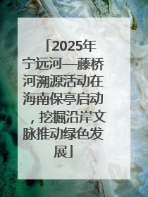 2025年宁远河—藤桥河溯源活动在海南保亭启动，挖掘沿岸文脉推动绿色发展