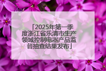 2025年第一季度浙江省乐清市生产领域控制电器产品监督抽查结果发布