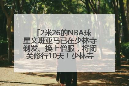 2米26的NBA球星文班亚马已在少林寺剃发、换上僧服，将闭关修行10天！少林寺回应：人在寺里