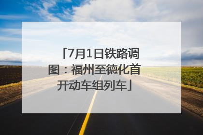 7月1日铁路调图：福州至德化首开动车组列车