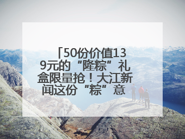 50份价值139元的“隆粽”礼盒限量抢！大江新闻这份“粽”意 请你查收