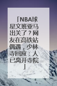 NBA球星文班亚马出关了？网友在高铁站偶遇，少林寺回应：人已离开寺院
